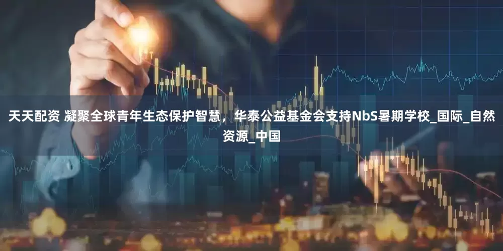 天天配资 凝聚全球青年生态保护智慧，华泰公益基金会支持NbS暑期学校_国际_自然资源_中国