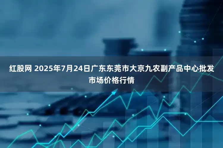 红股网 2025年7月24日广东东莞市大京九农副产品中心批发市场价格行情