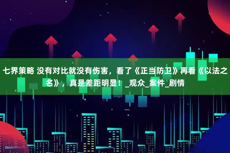 七界策略 没有对比就没有伤害，看了《正当防卫》再看《以法之名》，真是差距明显！_观众_案件_剧情