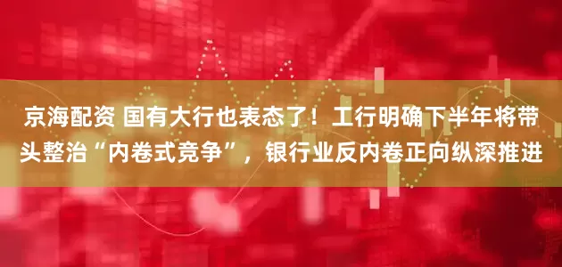 京海配资 国有大行也表态了！工行明确下半年将带头整治“内卷式竞争”，银行业反内卷正向纵深推进