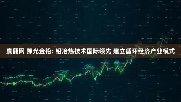 赢翻网 豫光金铅: 铅冶炼技术国际领先 建立循环经济产业模式