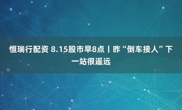 恒瑞行配资 8.15股市早8点丨昨“倒车接人”下一站很遥远