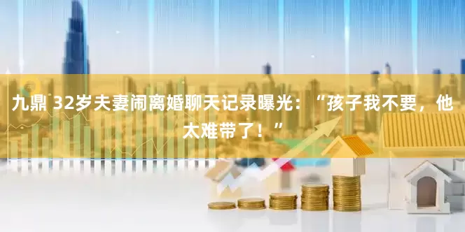九鼎 32岁夫妻闹离婚聊天记录曝光：“孩子我不要，他太难带了！”