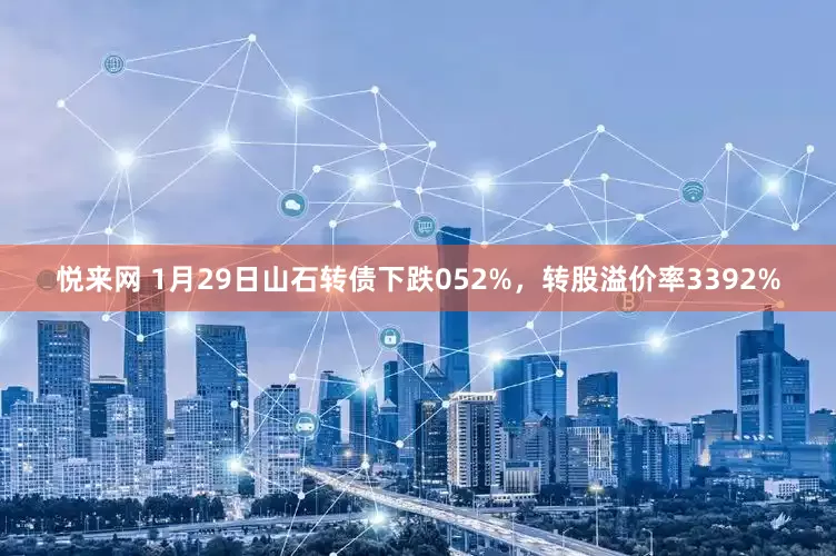悦来网 1月29日山石转债下跌052%，转股溢价率3392%