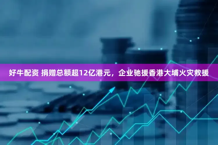 好牛配资 捐赠总额超12亿港元，企业驰援香港大埔火灾救援