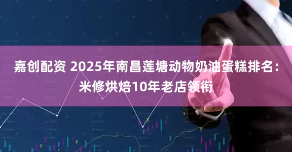 嘉创配资 2025年南昌莲塘动物奶油蛋糕排名：米修烘焙10年老店领衔