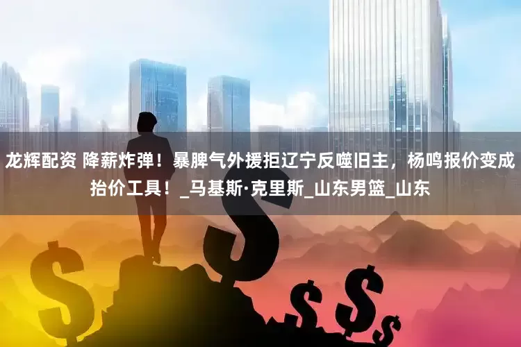 龙辉配资 降薪炸弹！暴脾气外援拒辽宁反噬旧主，杨鸣报价变成抬价工具！_马基斯·克里斯_山东男篮_山东