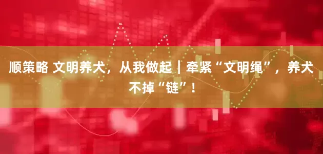 顺策略 文明养犬，从我做起︱牵紧“文明绳”，养犬不掉“链”！