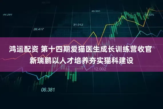 鸿运配资 第十四期爱猫医生成长训练营收官 新瑞鹏以人才培养夯实猫科建设